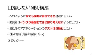 目指したい開発構成
• OSSのように誰でも開発に参加できる構成にしたい
• 開発者はインフラ基盤をできる限り考えないようにしたい
• 最低限のアプリケーションのテストは自動化したい
• (私の好きな技術を使いたい)
などなど……
22
 