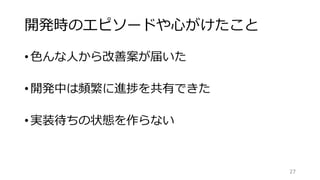 開発時のエピソードや心がけたこと
27
•色んな人から改善案が届いた
•開発中は頻繁に進捗を共有できた
•実装待ちの状態を作らない
 