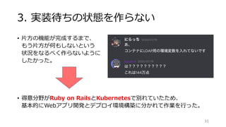 3. 実装待ちの状態を作らない
• 片方の機能が完成するまで、
もう片方が何もしないという
状況をなるべく作らないように
したかった。
• 得意分野がRuby on RailsとKubernetesで別れていたため、
基本的にWebアプリ開発とデプロイ環境構築に分かれて作業を行った。
31
kazuki-h
 
