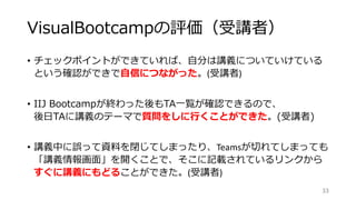 VisualBootcampの評価（受講者）
• チェックポイントができていれば、自分は講義についていけている
という確認ができで自信につながった。(受講者)
• IIJ Bootcampが終わった後もTA一覧が確認できるので、
後日TAに講義のテーマで質問をしに行くことができた。(受講者)
• 講義中に誤って資料を閉じてしまったり、Teamsが切れてしまっても
「講義情報画面」を開くことで、そこに記載されているリンクから
すぐに講義にもどることができた。(受講者)
33
 