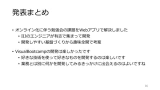 発表まとめ
• オンライン化に伴う勉強会の課題をWebアプリで解決しました
• IIJのエンジニアが有志で集まって開発
• 開発しやすい基盤づくりから趣味全開で考案
• VisualBootcampの開発は楽しかったです
• 好きな技術を使って好きなものを開発するのは楽しいです
• 業務とは別に何かを開発してみるきっかけに出会えるのはよいですね
36
 