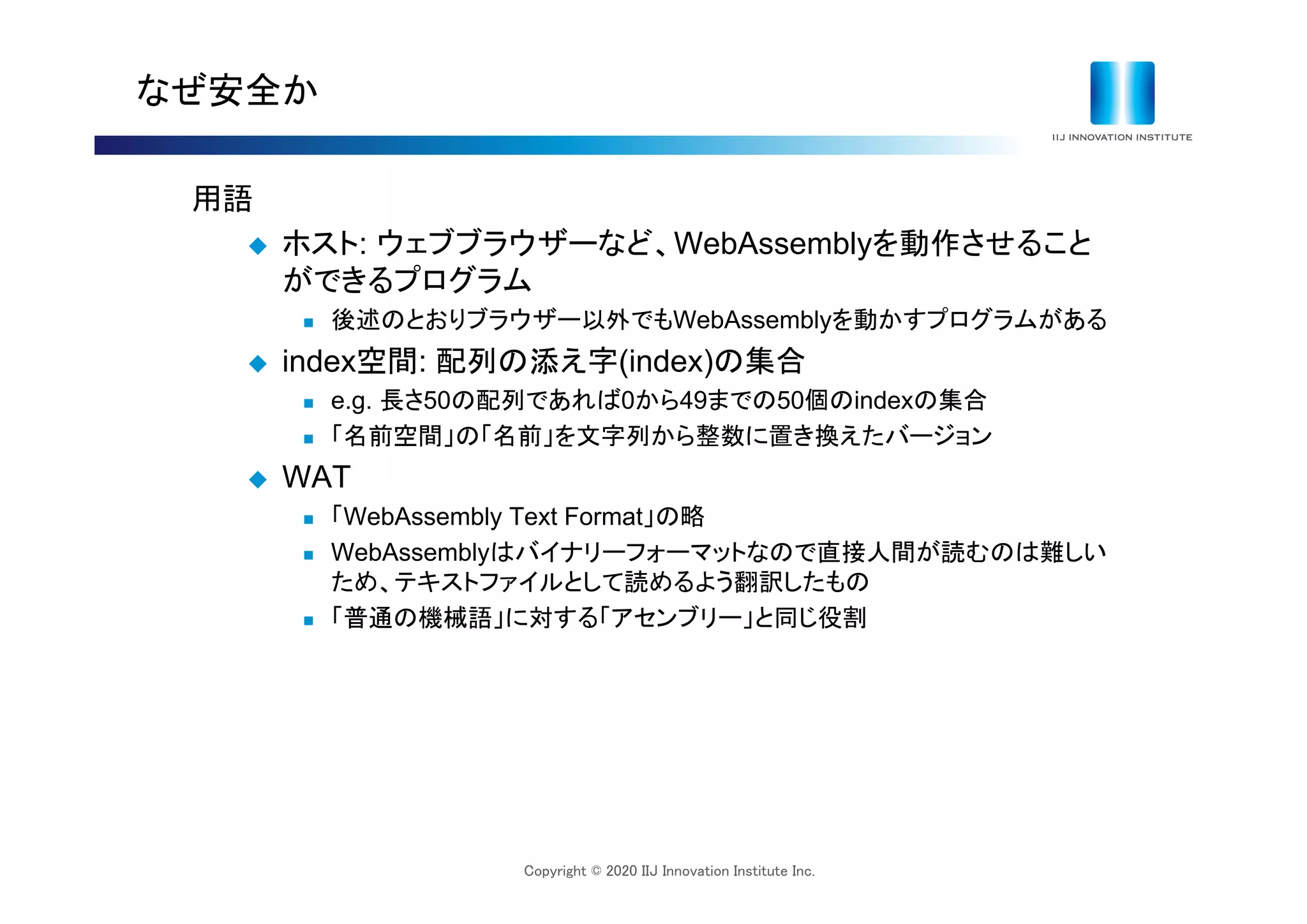 Copyright © 2020 IIJ Innovation Institute Inc.
なぜ安全か
用語
 ホスト: ウェブブラウザーなど、WebAssemblyを動作させること
ができるプログラム
 後述のとおりブラウザー以外でもWebAssemblyを動かすプログラムがある
 index空間: 配列の添え字(index)の集合
 e.g. 長さ50の配列であれば0から49までの50個のindexの集合
 「名前空間」の「名前」を文字列から整数に置き換えたバージョン
 WAT
 「WebAssembly Text Format」の略
 WebAssemblyはバイナリーフォーマットなので直接人間が読むのは難しい
ため、テキストファイルとして読めるよう翻訳したもの
 「普通の機械語」に対する「アセンブリー」と同じ役割
 