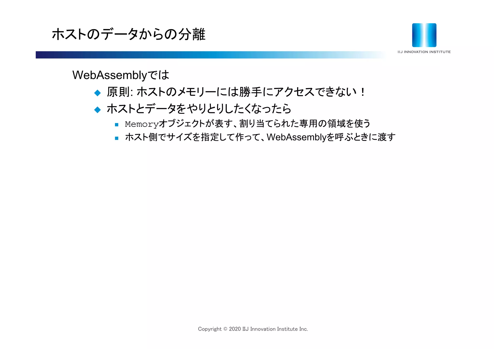Copyright © 2020 IIJ Innovation Institute Inc.
ホストのデータからの分離
WebAssemblyでは
 原則: ホストのメモリーには勝手にアクセスできない！
 ホストとデータをやりとりしたくなったら
 Memoryオブジェクトが表す、割り当てられた専用の領域を使う
 ホスト側でサイズを指定して作って、WebAssemblyを呼ぶときに渡す
 