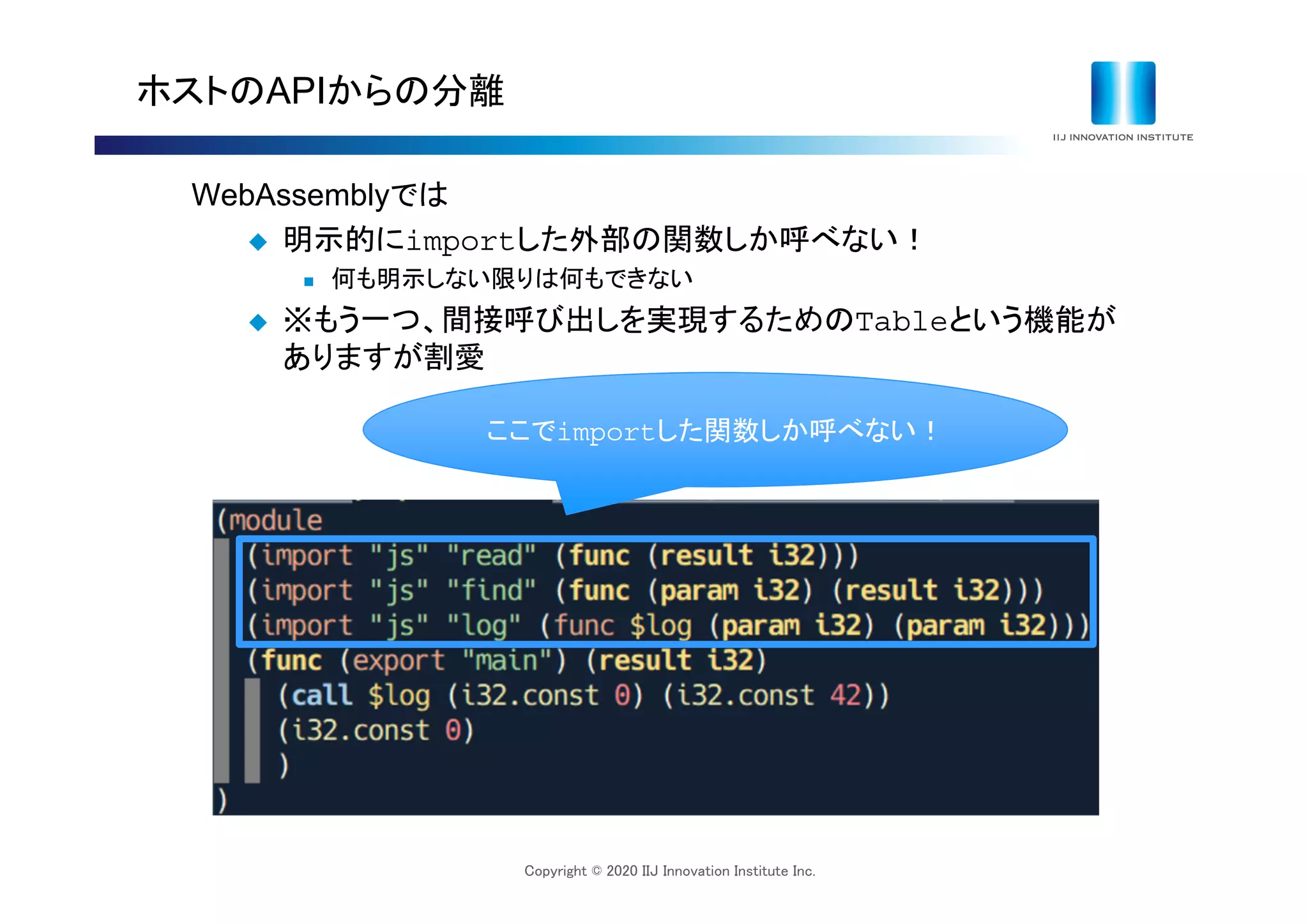 Copyright © 2020 IIJ Innovation Institute Inc.
ホストのAPIからの分離
WebAssemblyでは
 明示的にimportした外部の関数しか呼べない！
 何も明示しない限りは何もできない
 ※もう一つ、間接呼び出しを実現するためのTableという機能が
ありますが割愛
ここでimportした関数しか呼べない！
 