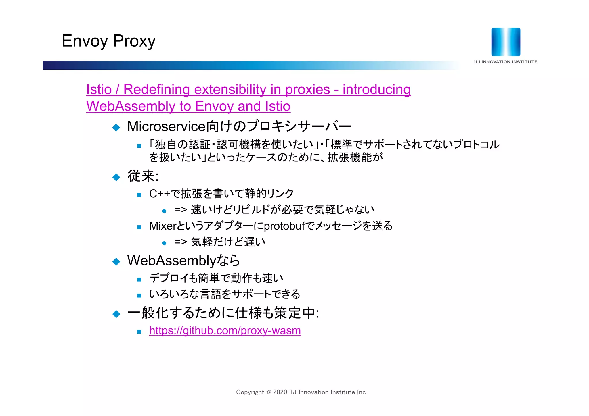 Copyright © 2020 IIJ Innovation Institute Inc.
Envoy Proxy
Istio / Redefining extensibility in proxies - introducing
WebAssembly to Envoy and Istio
 Microservice向けのプロキシサーバー
 「独自の認証・認可機構を使いたい」・「標準でサポートされてないプロトコル
を扱いたい」といったケースのために、拡張機能が
 従来:
 C++で拡張を書いて静的リンク
 => 速いけどリビルドが必要で気軽じゃない
 Mixerというアダプターにprotobufでメッセージを送る
 => 気軽だけど遅い
 WebAssemblyなら
 デプロイも簡単で動作も速い
 いろいろな言語をサポートできる
 一般化するために仕様も策定中:
 https://github.com/proxy-wasm
 
