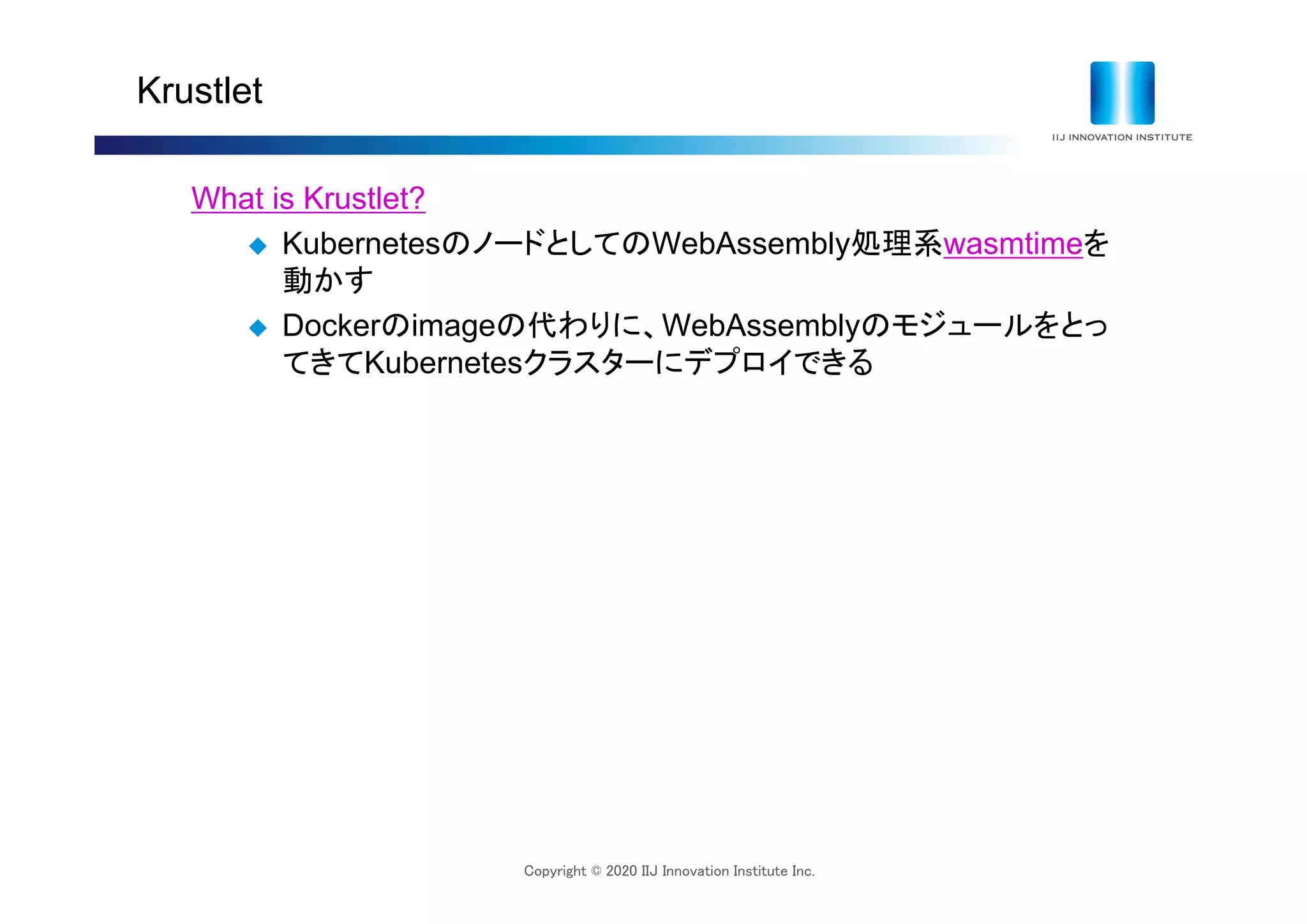 Copyright © 2020 IIJ Innovation Institute Inc.
Krustlet
What is Krustlet?
 KubernetesのノードとしてのWebAssembly処理系wasmtimeを
動かす
 Dockerのimageの代わりに、WebAssemblyのモジュールをとっ
てきてKubernetesクラスターにデプロイできる
 