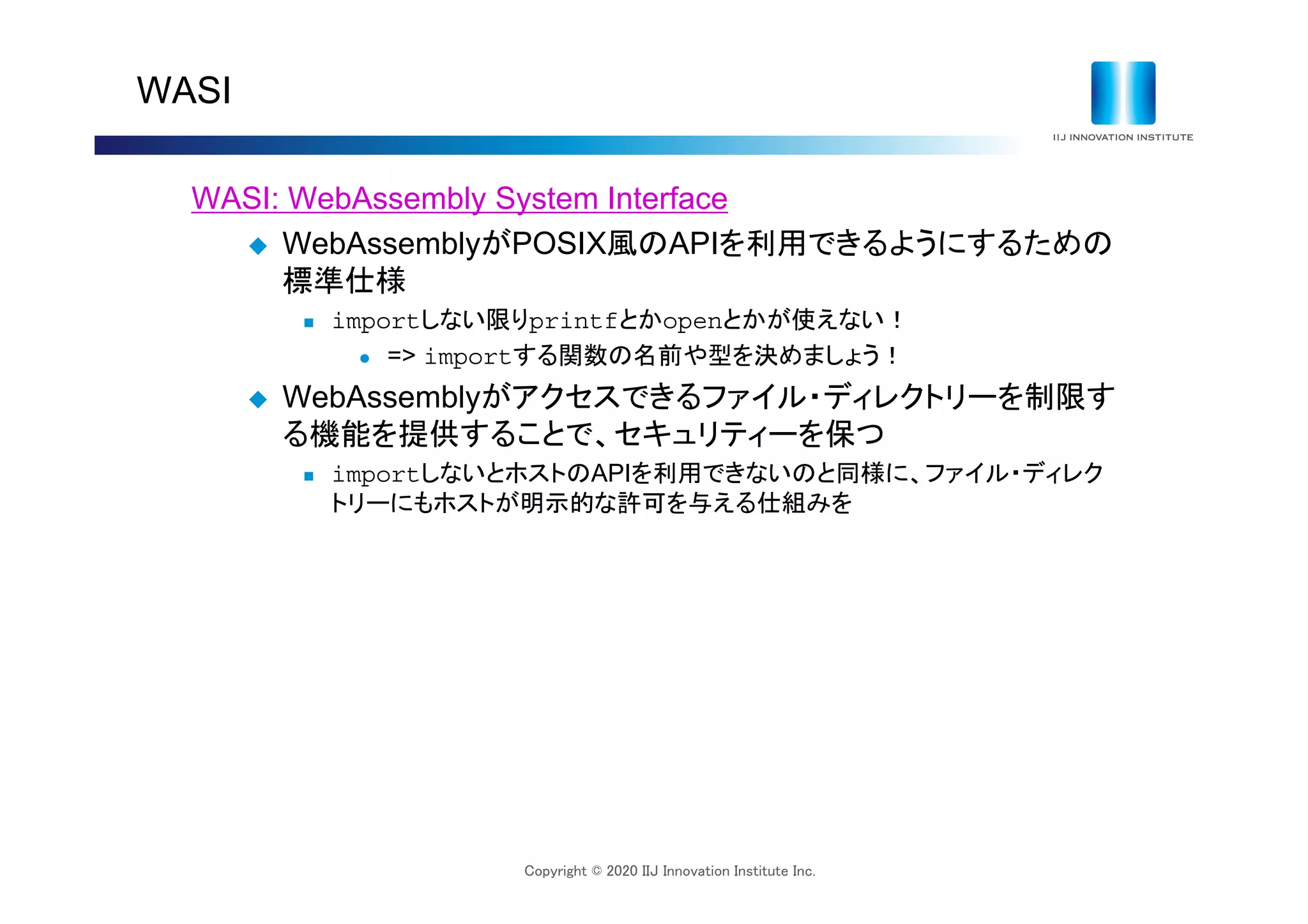 Copyright © 2020 IIJ Innovation Institute Inc.
WASI
WASI: WebAssembly System Interface
 WebAssemblyがPOSIX風のAPIを利用できるようにするための
標準仕様
 importしない限りprintfとかopenとかが使えない！
 => importする関数の名前や型を決めましょう！
 WebAssemblyがアクセスできるファイル・ディレクトリーを制限す
る機能を提供することで、セキュリティーを保つ
 importしないとホストのAPIを利用できないのと同様に、ファイル・ディレク
トリーにもホストが明示的な許可を与える仕組みを
 