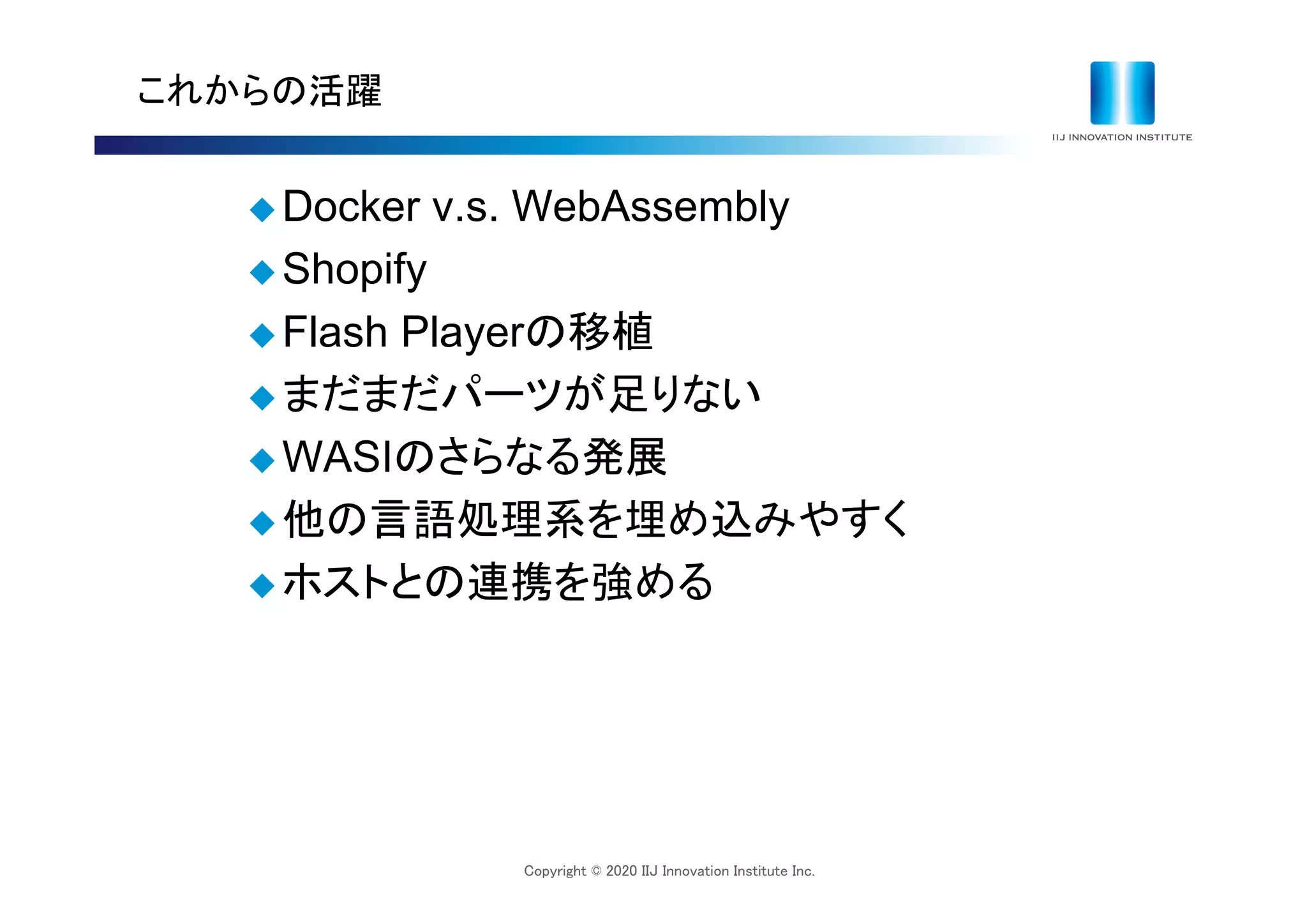 Copyright © 2020 IIJ Innovation Institute Inc.
これからの活躍
 Docker v.s. WebAssembly
 Shopify
 Flash Playerの移植
 まだまだパーツが足りない
 WASIのさらなる発展
 他の言語処理系を埋め込みやすく
 ホストとの連携を強める
 