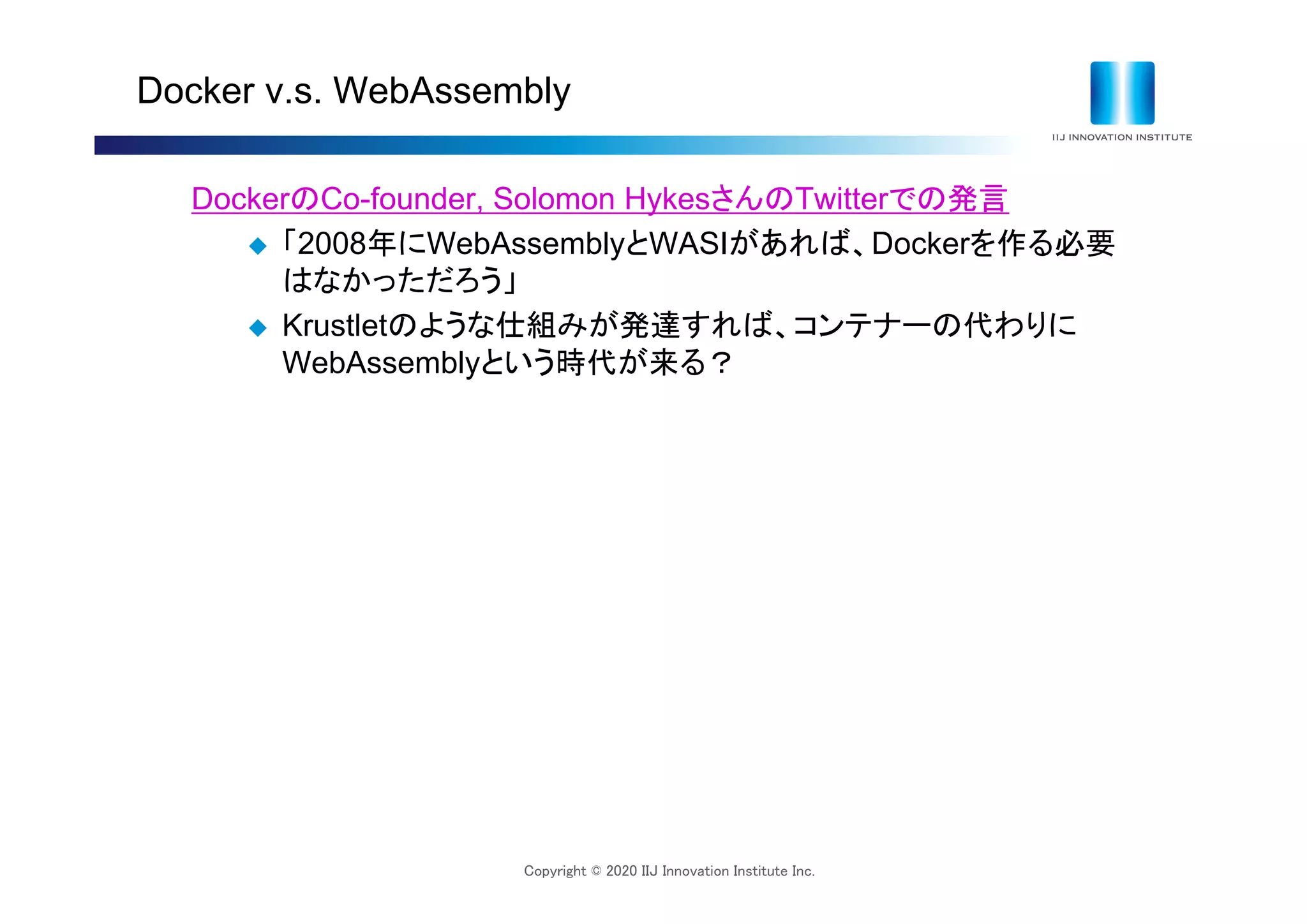Copyright © 2020 IIJ Innovation Institute Inc.
Docker v.s. WebAssembly
DockerのCo-founder, Solomon HykesさんのTwitterでの発言
 「2008年にWebAssemblyとWASIがあれば、Dockerを作る必要
はなかっただろう」
 Krustletのような仕組みが発達すれば、コンテナーの代わりに
WebAssemblyという時代が来る？
 