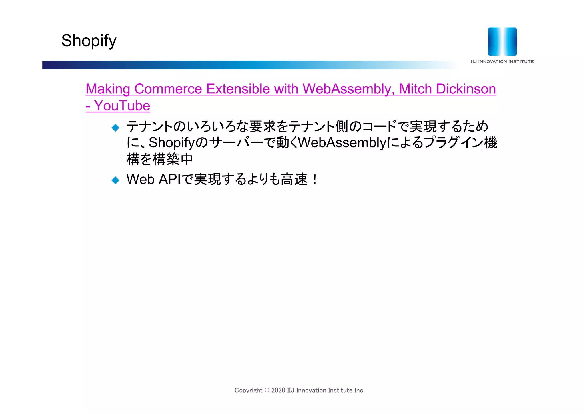 Copyright © 2020 IIJ Innovation Institute Inc.
Shopify
Making Commerce Extensible with WebAssembly, Mitch Dickinson
- YouTube
 テナントのいろいろな要求をテナント側のコードで実現するため
に、Shopifyのサーバーで動くWebAssemblyによるプラグイン機
構を構築中
 Web APIで実現するよりも高速！
 