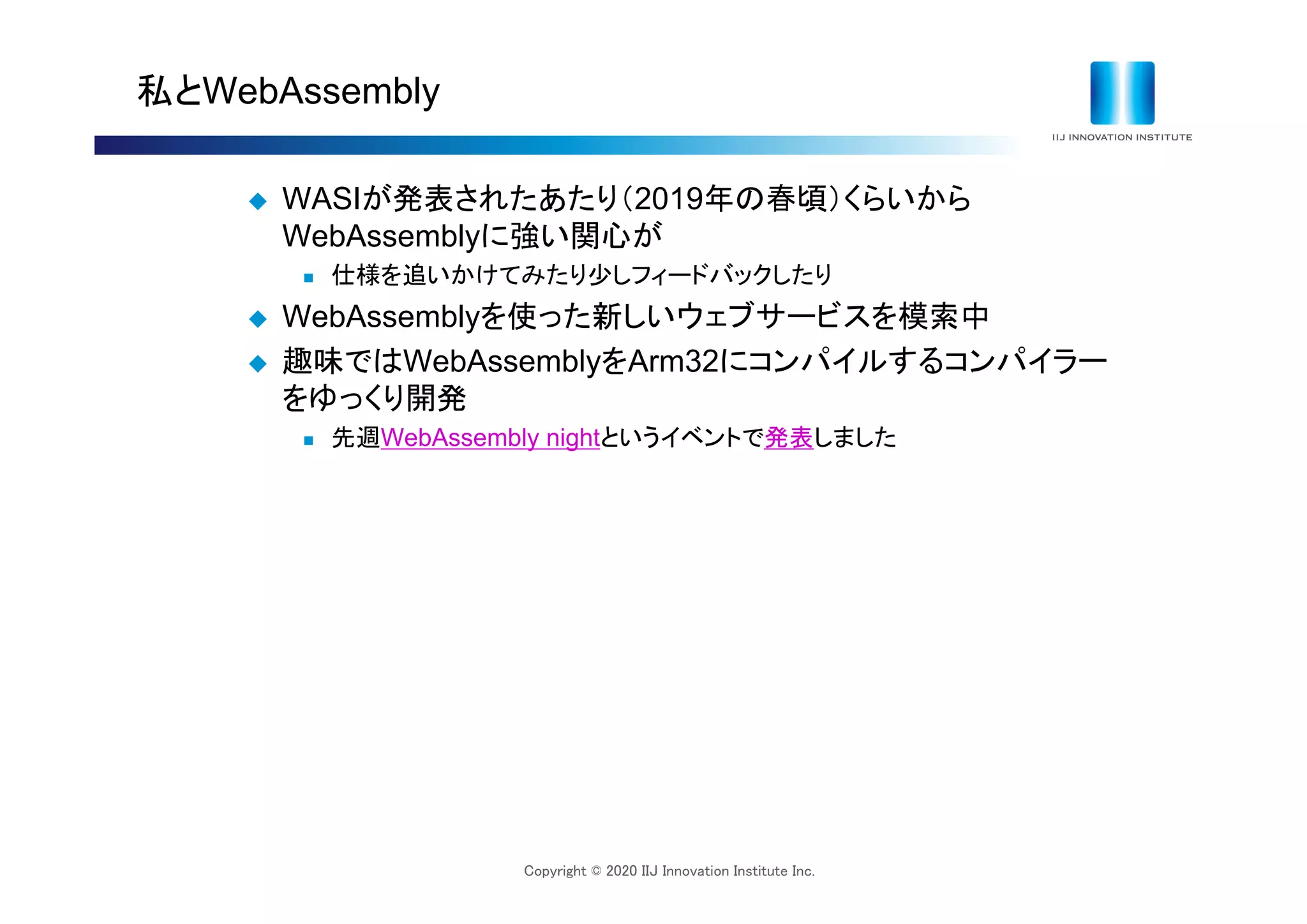 Copyright © 2020 IIJ Innovation Institute Inc.
私とWebAssembly
 WASIが発表されたあたり（2019年の春頃）くらいから
WebAssemblyに強い関心が
 仕様を追いかけてみたり少しフィードバックしたり
 WebAssemblyを使った新しいウェブサービスを模索中
 趣味ではWebAssemblyをArm32にコンパイルするコンパイラー
をゆっくり開発
 先週WebAssembly nightというイベントで発表しました
 