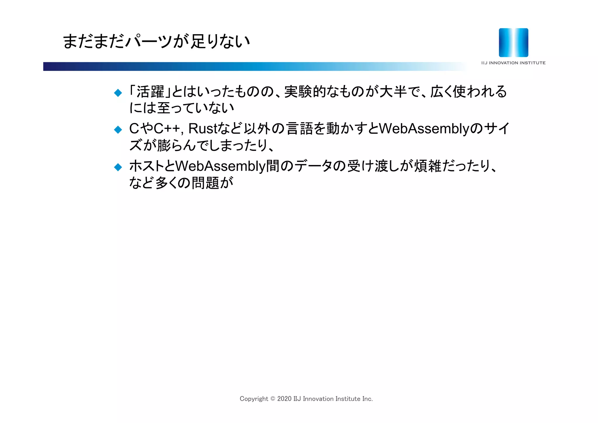 Copyright © 2020 IIJ Innovation Institute Inc.
まだまだパーツが足りない
 「活躍」とはいったものの、実験的なものが大半で、広く使われる
には至っていない
 CやC++, Rustなど以外の言語を動かすとWebAssemblyのサイ
ズが膨らんでしまったり、
 ホストとWebAssembly間のデータの受け渡しが煩雑だったり、
など多くの問題が
 