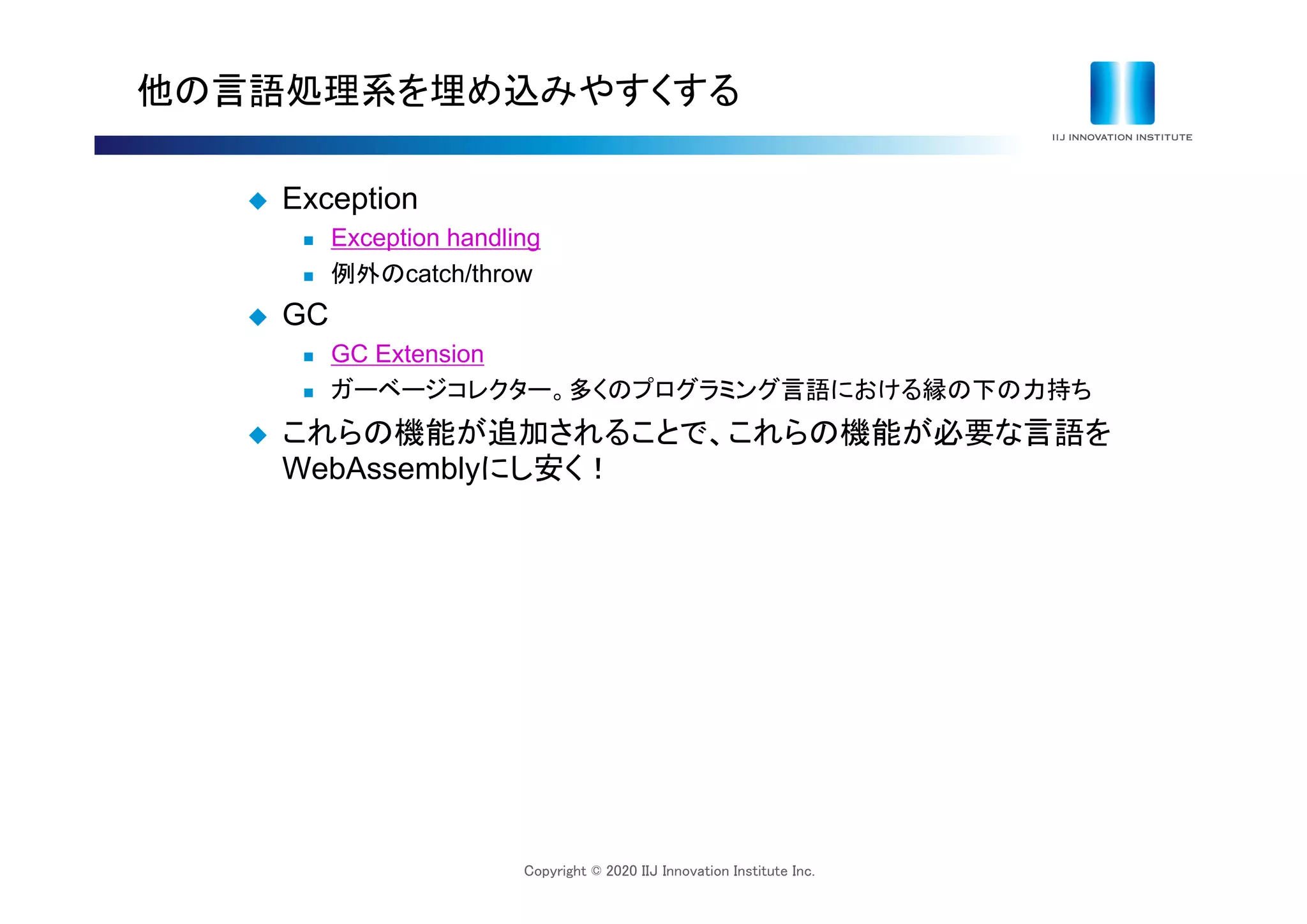 Copyright © 2020 IIJ Innovation Institute Inc.
他の言語処理系を埋め込みやすくする
 Exception
 Exception handling
 例外のcatch/throw
 GC
 GC Extension
 ガーベージコレクター。多くのプログラミング言語における縁の下の力持ち
 これらの機能が追加されることで、これらの機能が必要な言語を
WebAssemblyにし安く！
 