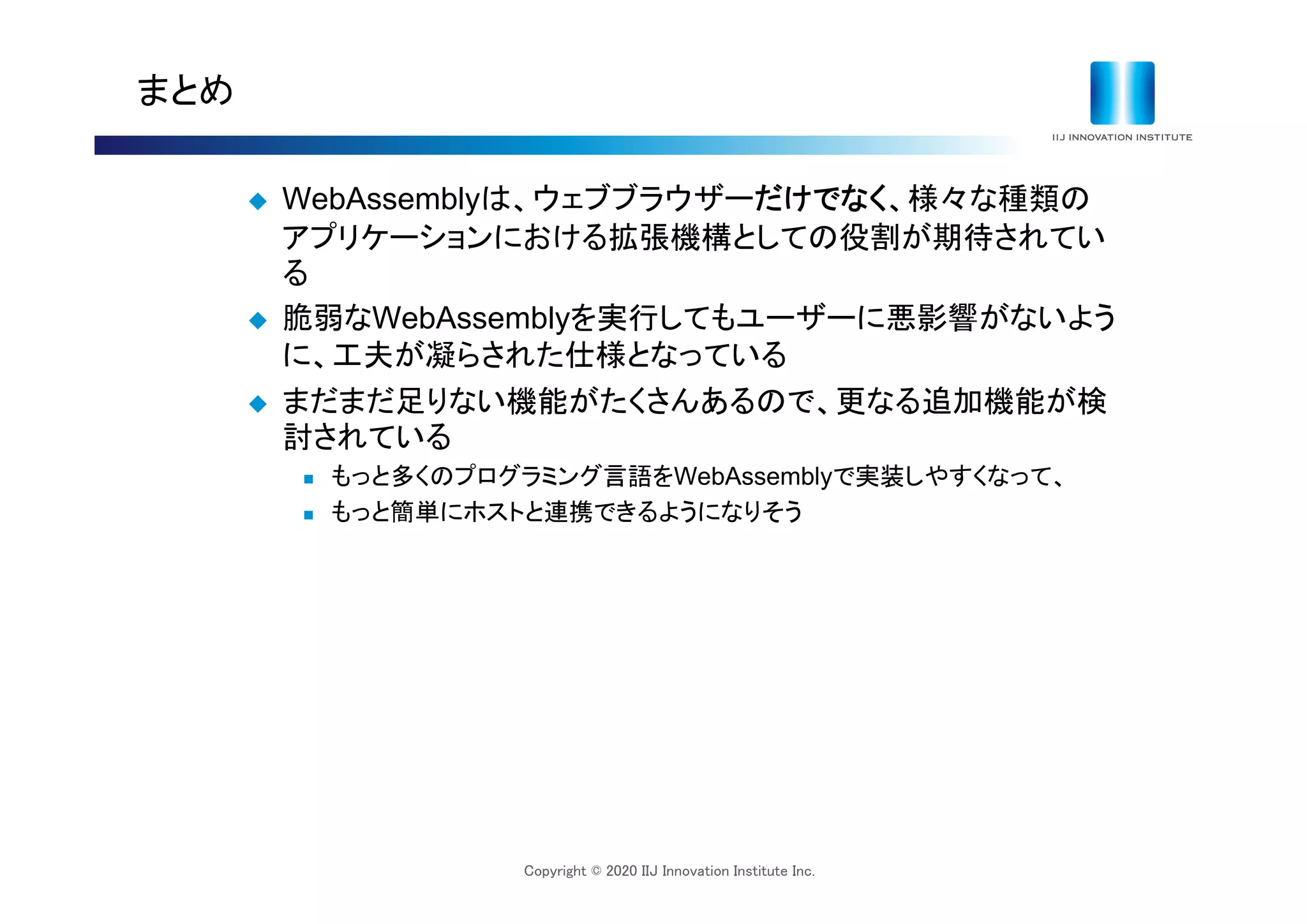 Copyright © 2020 IIJ Innovation Institute Inc.
まとめ
 WebAssemblyは、ウェブブラウザーだけでなく、様々な種類の
アプリケーションにおける拡張機構としての役割が期待されてい
る
 脆弱なWebAssemblyを実行してもユーザーに悪影響がないよう
に、工夫が凝らされた仕様となっている
 まだまだ足りない機能がたくさんあるので、更なる追加機能が検
討されている
 もっと多くのプログラミング言語をWebAssemblyで実装しやすくなって、
 もっと簡単にホストと連携できるようになりそう
 
