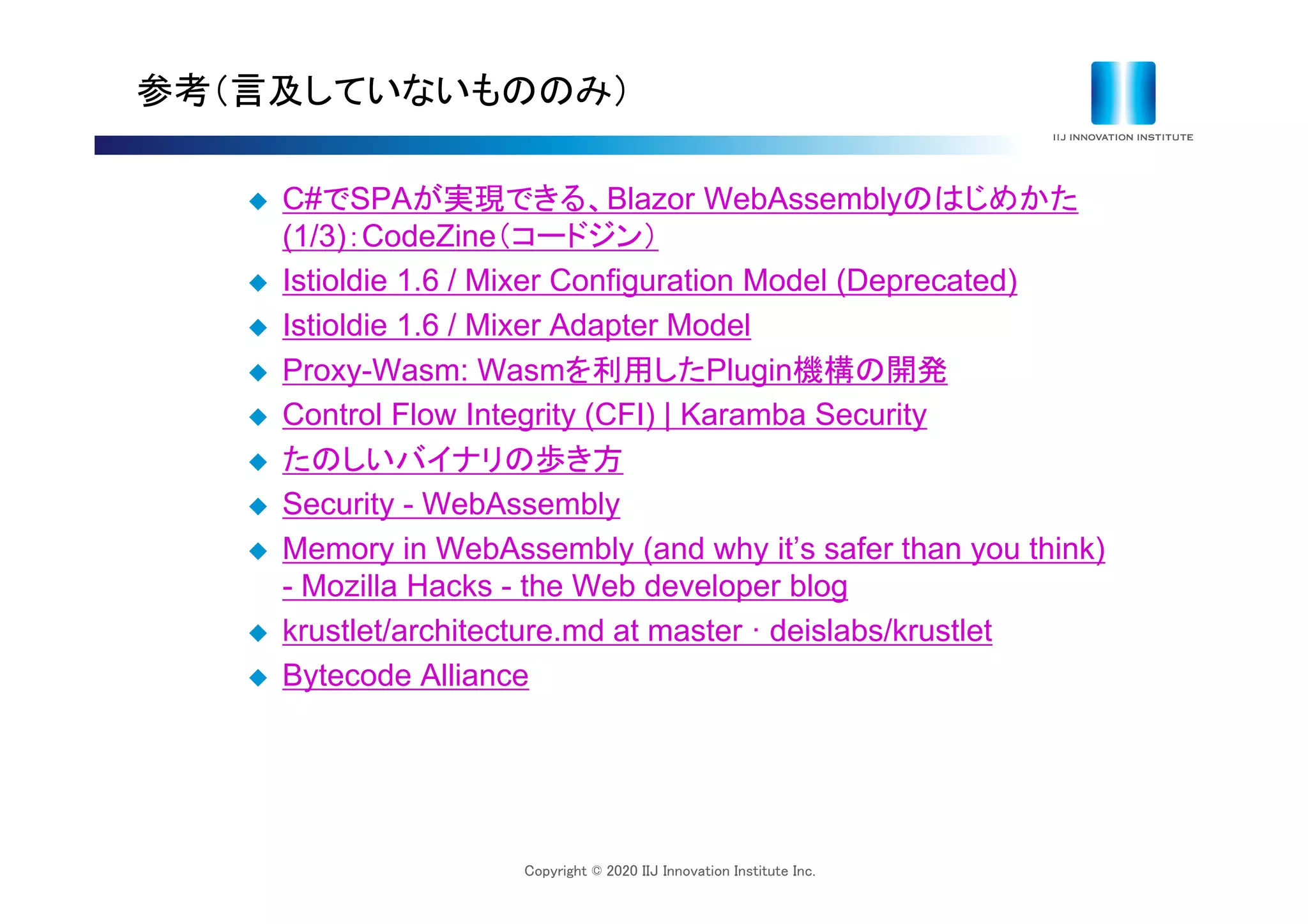 Copyright © 2020 IIJ Innovation Institute Inc.
参考（言及していないもののみ）
 C#でSPAが実現できる、Blazor WebAssemblyのはじめかた
(1/3)：CodeZine（コードジン）
 Istioldie 1.6 / Mixer Configuration Model (Deprecated)
 Istioldie 1.6 / Mixer Adapter Model
 Proxy-Wasm: Wasmを利用したPlugin機構の開発
 Control Flow Integrity (CFI) | Karamba Security
 たのしいバイナリの歩き方
 Security - WebAssembly
 Memory in WebAssembly (and why it’s safer than you think)
- Mozilla Hacks - the Web developer blog
 krustlet/architecture.md at master ꞏ deislabs/krustlet
 Bytecode Alliance
 