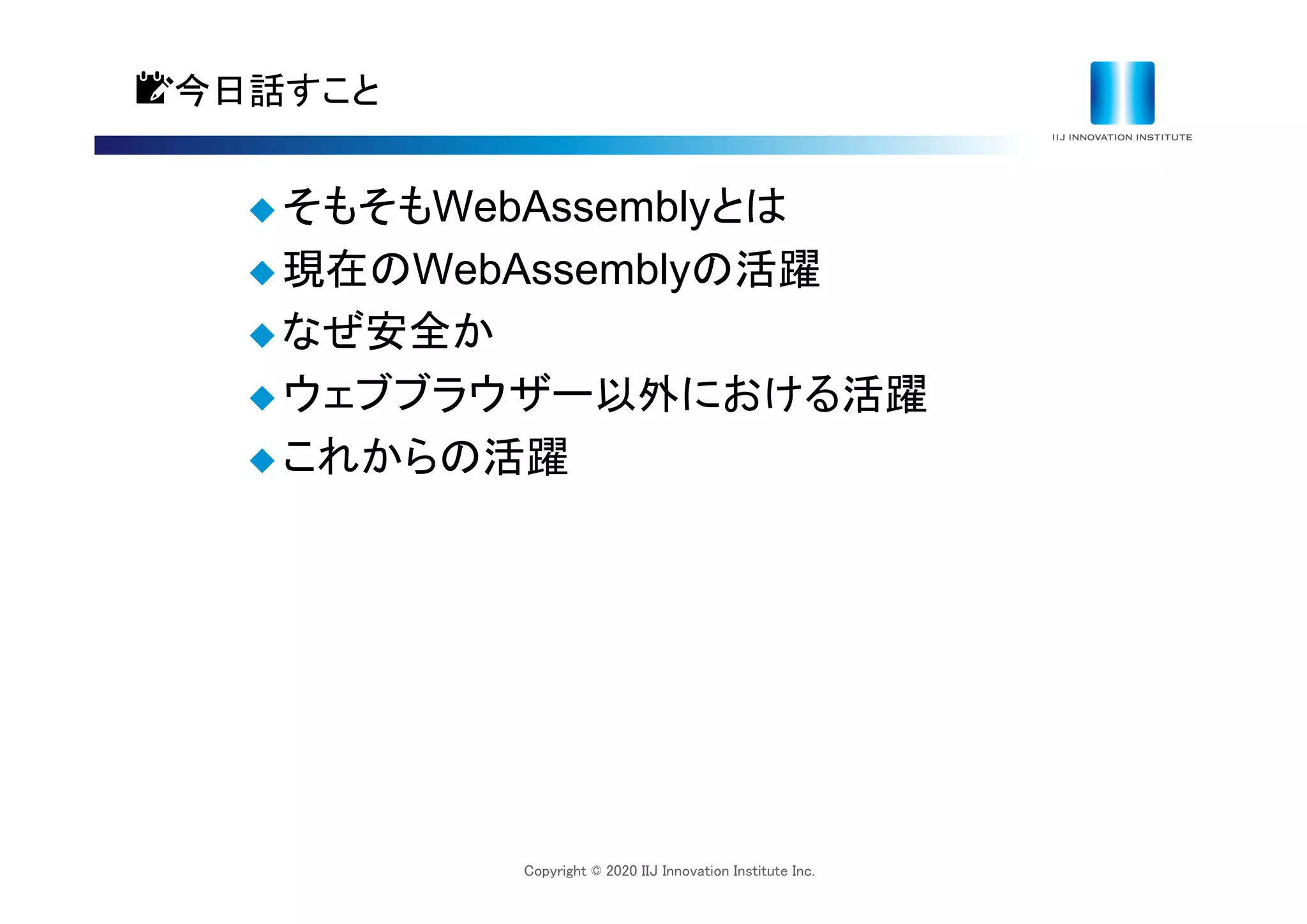 Copyright © 2020 IIJ Innovation Institute Inc.
📝今日話すこと
 そもそもWebAssemblyとは
 現在のWebAssemblyの活躍
 なぜ安全か
 ウェブブラウザー以外における活躍
 これからの活躍
 