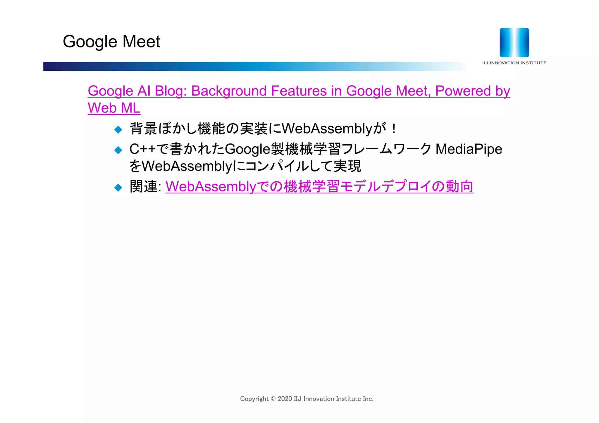 Copyright © 2020 IIJ Innovation Institute Inc.
Google Meet
Google AI Blog: Background Features in Google Meet, Powered by
Web ML
 背景ぼかし機能の実装にWebAssemblyが！
 C++で書かれたGoogle製機械学習フレームワーク MediaPipe
をWebAssemblyにコンパイルして実現
 関連: WebAssemblyでの機械学習モデルデプロイの動向
 