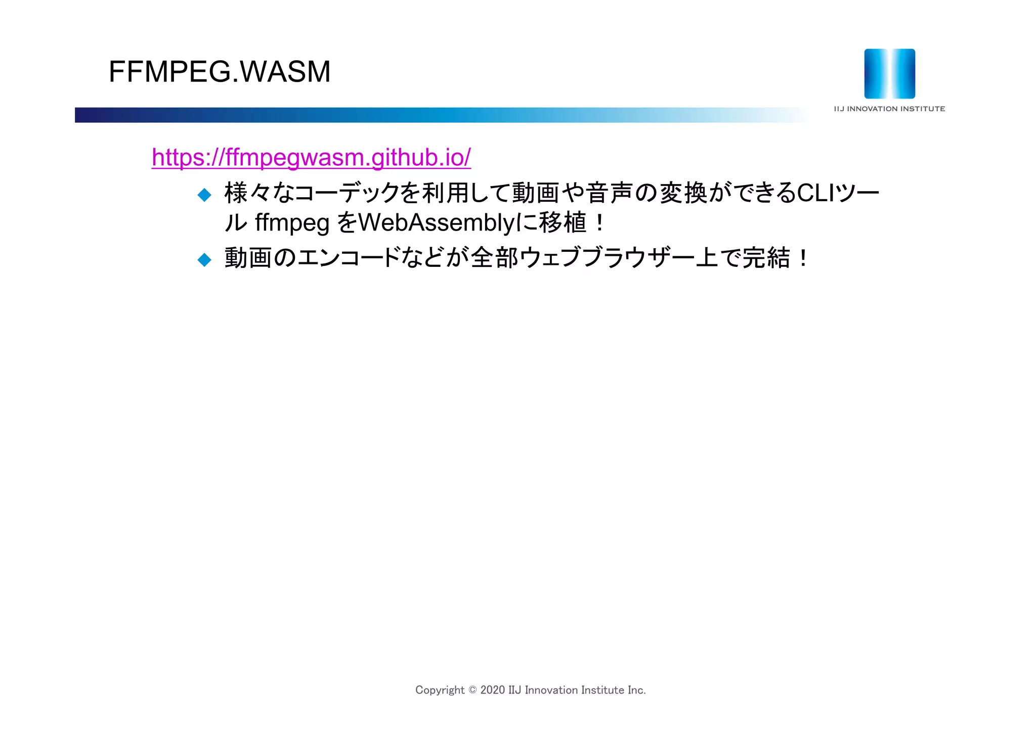 Copyright © 2020 IIJ Innovation Institute Inc.
FFMPEG.WASM
https://ffmpegwasm.github.io/
 様々なコーデックを利用して動画や音声の変換ができるCLIツー
ル ffmpeg をWebAssemblyに移植！
 動画のエンコードなどが全部ウェブブラウザー上で完結！
 