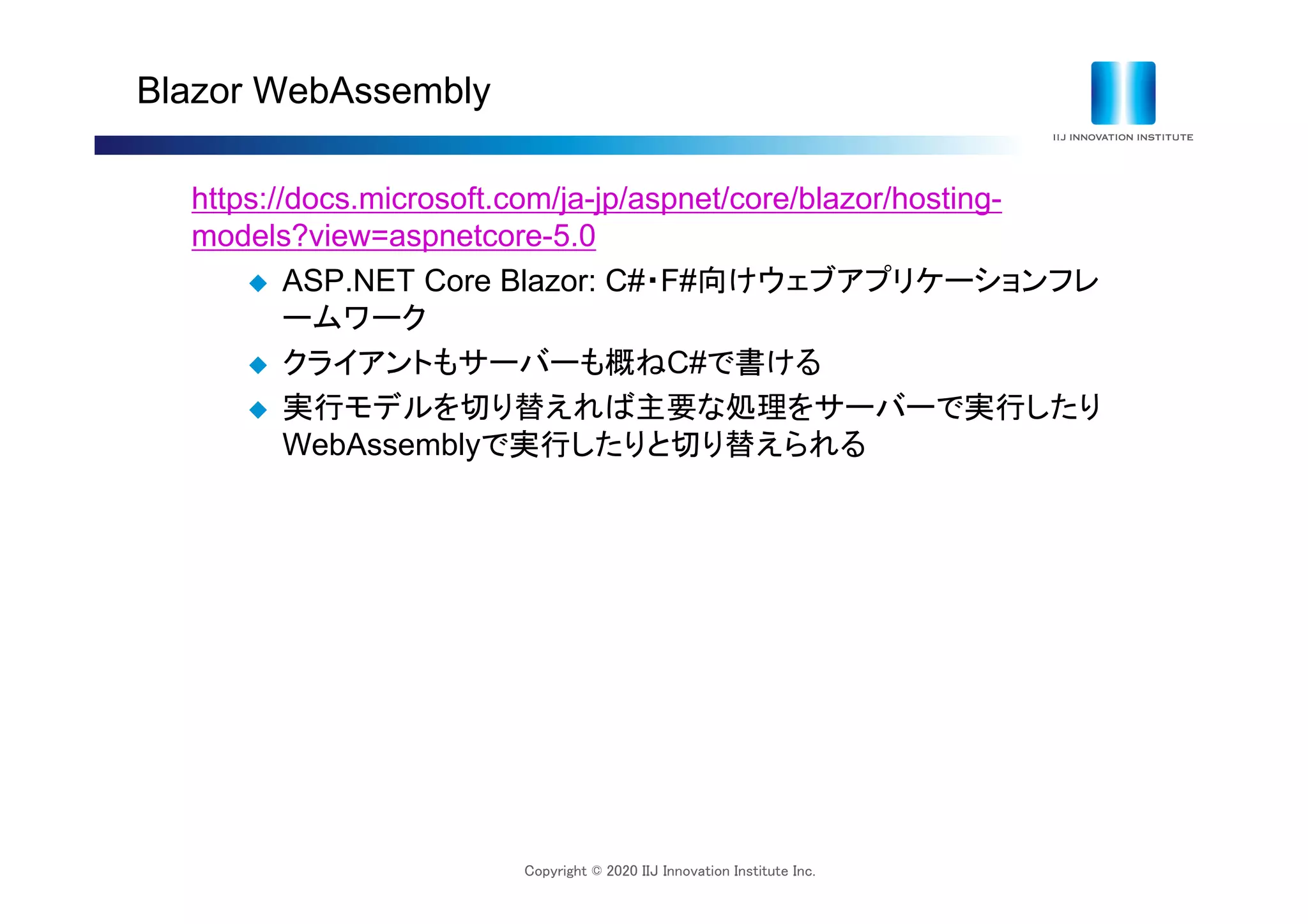 Copyright © 2020 IIJ Innovation Institute Inc.
Blazor WebAssembly
https://docs.microsoft.com/ja-jp/aspnet/core/blazor/hosting-
models?view=aspnetcore-5.0
 ASP.NET Core Blazor: C#・F#向けウェブアプリケーションフレ
ームワーク
 クライアントもサーバーも概ねC#で書ける
 実行モデルを切り替えれば主要な処理をサーバーで実行したり
WebAssemblyで実行したりと切り替えられる
 