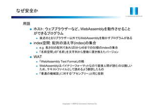Copyright © 2020 IIJ Innovation Institute Inc.
なぜ安全か
用語
 ホスト: ウェブブラウザーなど、WebAssemblyを動作させること
ができるプログラム
 後述のとおりブラウザー以外でもWebAssemblyを動かすプログラムがある
 index空間: 配列の添え字(index)の集合
 e.g. 長さ50の配列であれば0から49までの50個のindexの集合
 「名前空間」の「名前」を文字列から整数に置き換えたバージョン
 WAT
 「WebAssembly Text Format」の略
 WebAssemblyはバイナリーフォーマットなので直接人間が読むのは難しい
ため、テキストファイルとして読めるよう翻訳したもの
 「普通の機械語」に対する「アセンブリー」と同じ役割
 