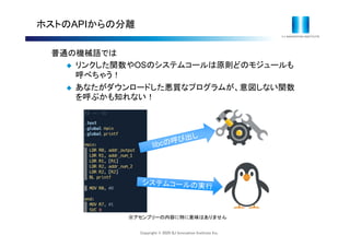 Copyright © 2020 IIJ Innovation Institute Inc.
ホストのAPIからの分離
普通の機械語では
 リンクした関数やOSのシステムコールは原則どのモジュールも
呼べちゃう！
 あなたがダウンロードした悪質なプログラムが、意図しない関数
を呼ぶかも知れない！
※アセンブリーの内容に特に意味はありません
 