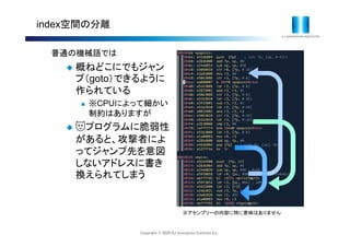 Copyright © 2020 IIJ Innovation Institute Inc.
index空間の分離
普通の機械語では
 概ねどこにでもジャン
プ（goto）できるように
作られている
 ※CPUによって細かい
制約はありますが
 😈プログラムに脆弱性
があると、攻撃者によ
ってジャンプ先を意図
しないアドレスに書き
換えられてしまう
※アセンブリーの内容に特に意味はありません
 