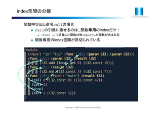 Copyright © 2020 IIJ Innovation Institute Inc.
index空間の分離
関数呼び出し命令callの場合
 callの引数に渡せるのは、関数専用のindexだけ！
 (func …)で定義した関数の他importした関数が含まれる
 関数専用のindex空間が区切られている
 