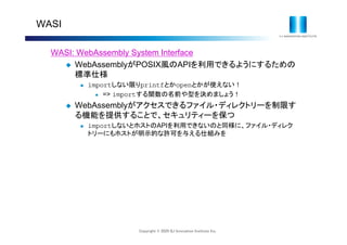 Copyright © 2020 IIJ Innovation Institute Inc.
WASI
WASI: WebAssembly System Interface
 WebAssemblyがPOSIX風のAPIを利用できるようにするための
標準仕様
 importしない限りprintfとかopenとかが使えない！
 => importする関数の名前や型を決めましょう！
 WebAssemblyがアクセスできるファイル・ディレクトリーを制限す
る機能を提供することで、セキュリティーを保つ
 importしないとホストのAPIを利用できないのと同様に、ファイル・ディレク
トリーにもホストが明示的な許可を与える仕組みを
 