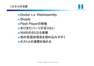 Copyright © 2020 IIJ Innovation Institute Inc.
これからの活躍
 Docker v.s. WebAssembly
 Shopify
 Flash Playerの移植
 まだまだパーツが足りない
 WASIのさらなる発展
 他の言語処理系を埋め込みやすく
 ホストとの連携を強める
 