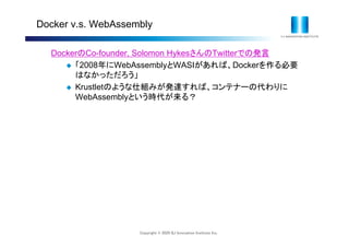 Copyright © 2020 IIJ Innovation Institute Inc.
Docker v.s. WebAssembly
DockerのCo-founder, Solomon HykesさんのTwitterでの発言
 「2008年にWebAssemblyとWASIがあれば、Dockerを作る必要
はなかっただろう」
 Krustletのような仕組みが発達すれば、コンテナーの代わりに
WebAssemblyという時代が来る？
 