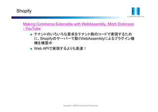 Copyright © 2020 IIJ Innovation Institute Inc.
Shopify
Making Commerce Extensible with WebAssembly, Mitch Dickinson
- YouTube
 テナントのいろいろな要求をテナント側のコードで実現するため
に、Shopifyのサーバーで動くWebAssemblyによるプラグイン機
構を構築中
 Web APIで実現するよりも高速！
 