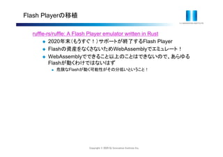 Copyright © 2020 IIJ Innovation Institute Inc.
Flash Playerの移植
ruffle-rs/ruffle: A Flash Player emulator written in Rust
 2020年末（もうすぐ！）サポートが終了するFlash Player
 Flashの資産をなくさないためWebAssemblyでエミュレート！
 WebAssemblyでできること以上のことはできないので、あらゆる
Flashが動くわけではないはず
 危険なFlashが動く可能性がその分低いということ！
 