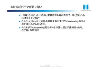 Copyright © 2020 IIJ Innovation Institute Inc.
まだまだパーツが足りない
 「活躍」とはいったものの、実験的なものが大半で、広く使われる
には至っていない
 CやC++, Rustなど以外の言語を動かすとWebAssemblyのサイ
ズが膨らんでしまったり、
 ホストとWebAssembly間のデータの受け渡しが煩雑だったり、
など多くの問題が
 