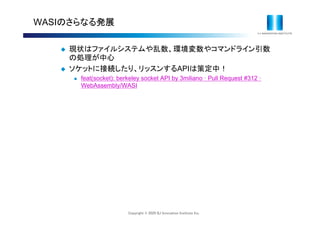 Copyright © 2020 IIJ Innovation Institute Inc.
WASIのさらなる発展
 現状はファイルシステムや乱数、環境変数やコマンドライン引数
の処理が中心
 ソケットに接続したり、リッスンするAPIは策定中！
 feat(socket): berkeley socket API by 3miliano ꞏ Pull Request #312 ꞏ
WebAssembly/WASI
 