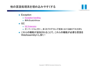 Copyright © 2020 IIJ Innovation Institute Inc.
他の言語処理系を埋め込みやすくする
 Exception
 Exception handling
 例外のcatch/throw
 GC
 GC Extension
 ガーベージコレクター。多くのプログラミング言語における縁の下の力持ち
 これらの機能が追加されることで、これらの機能が必要な言語を
WebAssemblyにし安く！
 