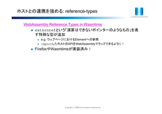 Copyright © 2020 IIJ Innovation Institute Inc.
ホストとの連携を強める: reference-types
WebAssembly Reference Types in Wasmtime
 externrefという「演算はできないポインターのようなもの」を表
す特殊な型が追加
 e.g. ウェブページにおけるElementへの参照
 importしたホストのAPIをWebAssemblyでラップできるように！
 FirefoxやWasmtimeが実装済み！
 