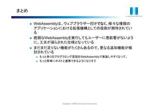 Copyright © 2020 IIJ Innovation Institute Inc.
まとめ
 WebAssemblyは、ウェブブラウザーだけでなく、様々な種類の
アプリケーションにおける拡張機構としての役割が期待されてい
る
 脆弱なWebAssemblyを実行してもユーザーに悪影響がないよう
に、工夫が凝らされた仕様となっている
 まだまだ足りない機能がたくさんあるので、更なる追加機能が検
討されている
 もっと多くのプログラミング言語をWebAssemblyで実装しやすくなって、
 もっと簡単にホストと連携できるようになりそう
 