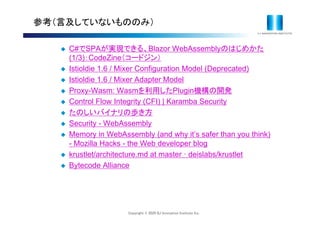 Copyright © 2020 IIJ Innovation Institute Inc.
参考（言及していないもののみ）
 C#でSPAが実現できる、Blazor WebAssemblyのはじめかた
(1/3)：CodeZine（コードジン）
 Istioldie 1.6 / Mixer Configuration Model (Deprecated)
 Istioldie 1.6 / Mixer Adapter Model
 Proxy-Wasm: Wasmを利用したPlugin機構の開発
 Control Flow Integrity (CFI) | Karamba Security
 たのしいバイナリの歩き方
 Security - WebAssembly
 Memory in WebAssembly (and why it’s safer than you think)
- Mozilla Hacks - the Web developer blog
 krustlet/architecture.md at master ꞏ deislabs/krustlet
 Bytecode Alliance
 