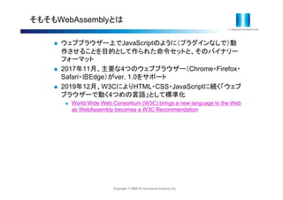 Copyright © 2020 IIJ Innovation Institute Inc.
そもそもWebAssemblyとは
 ウェブブラウザー上でJavaScriptのように（プラグインなしで）動
作させることを目的として作られた命令セットと、そのバイナリー
フォーマット
 2017年11月、主要な4つのウェブブラウザー（Chrome・Firefox・
Safari・旧Edge）がver. 1.0をサポート
 2019年12月、W3CによりHTML・CSS・JavaScriptに続く「ウェブ
ブラウザーで動く4つめの言語」として標準化
 World Wide Web Consortium (W3C) brings a new language to the Web
as WebAssembly becomes a W3C Recommendation
 
