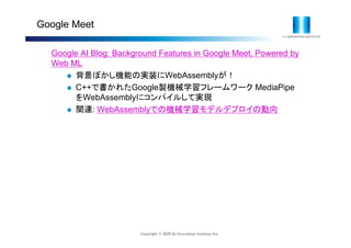 Copyright © 2020 IIJ Innovation Institute Inc.
Google Meet
Google AI Blog: Background Features in Google Meet, Powered by
Web ML
 背景ぼかし機能の実装にWebAssemblyが！
 C++で書かれたGoogle製機械学習フレームワーク MediaPipe
をWebAssemblyにコンパイルして実現
 関連: WebAssemblyでの機械学習モデルデプロイの動向
 
