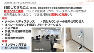 16
コロナ禍におけるDC運用の取り組み
対応してきたこと（DCは、緊急事態宣言時に事業の継続が求められる事業者）
松江DCPと連携。サービスを継続しつつ、データセンター内で感染
者が発生しないように、できる対策を躊躇なく実施した
運用
• ソーシャルディスタンス ・受付カウンターの透明仕切り導入
• オペレータのシフト固定/リモートワーク導入
• マスク装着
• 手袋/手指消毒液配備
• 検温
• 臨時休憩室開放
業務
• オンライン見学会
• 松江との相互監視 臨時休憩室
 