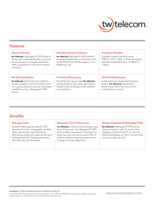 Features
   Class of Service                                                  Standard Service Features                                     Transport Flexible
   tw telecom‘s Managed IP VPN Class of                              tw telecom Managed IP VPN solution                            Scalable transport options using
   Service prioritizes bandwidth across five                         provides standard service features, such                      TDM (T1, NxT1, DS3) or Ethernet support
   service classes to navigate application                           as DHCP, CoS and VLAN support, at no                          standard bandwidths from 1.5 Mbps to
   traffic competing for the same network                            additional cost.                                              1 Gbps.
   resources.



   On-Site Installation                                              Proactive Monitoring                                          24x7x4 Maintenance
   tw telecom field technicians perform                              Should service issues arise tw telecom                        In the event of a diagnosed hardware
   on-site installation and run full test and                        automatically emails alerts, generates a                      failure, tw telecom dispatches
   turn-up procedures to ensure the proper                           trouble ticket and begins fault isolation                     technicians within four hours with
   installation of your Managed IP VPN                               and resolution.                                               a replacement device.
   service.




Benefits
    Manage Costs                                                      Maximize Your IT Resources                                   Reduce Total Cost of Ownership (TCO)
    Convert fixed (capital) costs for CPE                             tw telecom understands businesses have                       tw telecom’s Managed IP VPN service
    devices into more manageable variable                             limited resources. Our Managed IP VPN                        reduces network costs for service fees,
    costs. Avoid large expenditures by                                service allows customers to leverage our                     hardware, transport and IT as much as
    eliminating equipment replacement and                             expertise and cost-saving economies of                       25% by leveraging our lower cost structure
    technical training. Charges associated                            scale to redirect resources toward more                      and economies of scale.
    with CPE use are eliminated.                                      strategic business objectives.




tw telecom • 10475 Park Meadows Drive • Littleton • CO 80124
© Copyright 2009. All rights reserved. Printed in the USA. Jan 21, 2009. Item #2251B. Not all products available in all markets.       www.twtelecom.com
Please contact your sales person or account executive for more information.
 