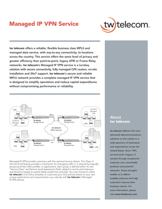 Managed IP VPN Service



tw telecom offers a reliable, flexible business class MPLS and
managed data service, with any-to-any connectivity, to locations
across the country. This service offers the same level of privacy and
greater efficiency than point-to-point, legacy ATM or Frame Relay
networks. tw telecom’s Managed IP VPN service is a turnkey
solution with secure connectivity, fully managed CPE routers, on-site
installation and 24x7 support. tw telecom‘s secure and reliable
MPLS network provides a complete managed IP VPN service that
is designed to simplify operations and reduce capital expenditures
without compromising performance or reliability.




   LAN                                                                               Customer
                                                                                     Managed
                                                                                       LAN
                                          Metro
                                         Ethernet   2 x T1s
                                                                                                About
                        tw telecom                            tw telecom
  Customer
  Managed               Managed Router                        Managed Router
                                                                               LAN
                                                                                                tw telecom
    LAN
                                            tw telecom
                                           MPLS Network                                         tw telecom delivers the most
                                                                                                advanced telecommunications
                                                                                                solutions on the market to a
                        tw telecom
                                            DS3     4 x T1s
                                                              tw telecom                        wide spectrum of businesses
                        Managed Router                        Managed Router
   LAN                                                                                          and organizations across the
                                                                                          LAN
                                                                                                United States. Since 1993,
                                                                                                we have built a legacy of
                                                                                                success through exceptional
Managed IP VPN provides customers with five optional service classes. This Class of
                                                                                                customer care, remarkable
Service (CoS) feature provides a mechanism for managing traffic in a network by logically
grouping similar traffic profiles, or applications. Each group is defined within its own        products and powerful
“Service Class” and Service Level Agreement (SLA), related to end-to-end tolerance
                                                                                                networks. These strengths
specifications based on packet delay, packet loss and jitter. You may choose to utilize
tw telecom’s CoS Policy template or customize your CoS policies based on your own               enable us to deliver
unique applications and requirements—you decide with tw telecom‘s Managed
                                                                                                scalable solutions that help
IP VPN service.
                                                                                                customers improve their
                                                                                                business metrics. For
                                                                                                more information, please
                                                                                                visit www.twtelecom.com.
 