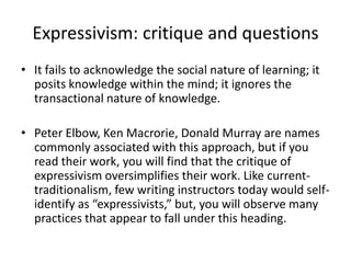 Expressivism: critique and questionsIt fails to acknowledge the social nature of learning; it posits knowledge within the mind; it ignores the transactional nature of knowledge.Peter Elbow, Ken Macrorie, Donald Murray are names commonly associated with this approach, but if you read their work, you will find that the critique of expressivism oversimplifies their work. Like current-traditionalism, few writing instructors today would self-identify as “expressivists,” but, you will observe many practices that appear to fall under this heading.