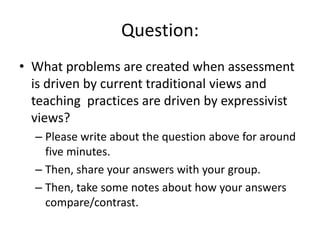 Question: What problems are created when assessment is driven by current traditional views and teaching  practices are driven by expressivist views?Please write about the question above for around five minutes. Then, share your answers with your group.Then, take some notes about how your answers compare/contrast.