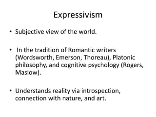 ExpressivismSubjective view of the world. In the tradition of Romantic writers (Wordsworth, Emerson, Thoreau), Platonic philosophy, and cognitive psychology (Rogers, Maslow). Understands reality via introspection, connection with nature, and art.