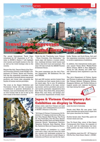 VIETNAM NEWS                                                                                               11




  Travel expo expresses
  heritage sites and river tourism
The annual International Travel Expo           Under the title “Cambodia, Laos, Vietnam        bodia, Taiwan, and South Korea. Anh said
scheduled for 30th September to 2nd Oc-        - Three Countries, One Destination,” the        the organizing committee would continue
tober in HCMC’s District 7 will highlight      travel expo will feature a tourism exhibi-      to receive registrations of exhibitors.
river tourism and health tourism in the city   tion, meetings between travel buyers and
as well as the world heritage sites in the     sellers, free-show tours and seminars. The      In addition, five international media agen-
country.                                       expo will also include the ASEAN Tourism        cies named Travel News Weekly/Travel
                                               Investment Forum.                               World (China); MICE in Asia (Malaysia),
Nguyen Bao Anh, Deputy Head of the Tour-                                                       Travel for Life (Russia) and CNN Trav-
ism Promotion Division under HCMC’s De-        The event organizers are the city’s Tour-       eler (America) have registered to join the
partment of Culture, Sports and Tourism,       ism Department, IIR Exhibitions Pte Ltd         expo.
told that the organizing committee would       and VINEAX.
set up booths to promote above-mentioned                                                       The city’s Department of Culture, Sports
products and tourist sites alongside the       Anh said 266 tourism service buyers from        and Tourism is asking international airlines
booths of tourism service providers.           43 countries put their names down to join       like Vietnam Airlines, Philippine Airlines,
                                               the travel expo. Up to now, 62 exhibitors       Singapore Airlines, and Turkish Airlines to
The event at the Saigon Exhibition and         have booked booths at the expo, includ-         support guests and organize familiariza-
Convention Center will also incorporate        ing tourism service providers and provin-       tion trips during the event.
a conference to promote destinations of        cial tourism promotion departments from
Vietnam, Laos and Cambodia with a focus        Binh Thuan, Thua Thien-Hue, Quang Nam,
on river tourism with an aim to link up the    Khanh Hoa, Lam Dong, and foreign tour-
river routes of the three countries.           ism promotion departments of India, Cam-


                                               Japan & Vietnam Contemporary Art
                                               Exhibition on display in Vietnam
                                               Sixteen artists, eight from Vietnam and eight   sents the wind in Indonesia.
                                               from Japan, have collaborated for an art show
                                               at HCMC’s Museum of Fine Arts.                  Female artist Miwa Aki uses green. Light
                                                                                               green describes the spring wind in Japan and
                                               “2010 Japan & Vietnam Contemporary Art Ex-      dark green describes the twilight.
                                               hibition 8+8” displays work from La Nhu Lan,
                                               Lam Triet, Nguyen Minh Phuong, Tran Trung       Another female artist, Thanh Mai, paints old
                                               Tin, Hua Thanh Binh, Tran Van Thao, Nguyen      women’s faces and cats.
                                               Thanh Mai and Khai Doan and Takata Yoshiki,
                                               Hiratsuka Ryoichi, Tatsukuhama Yohichiro,       Tran Thi Huynh Nga, owner of Blue Space
                                               Takashima Yoshiyuki, Kudo Mashide, Miwa         Contemporary Arts Center, the organizer of
                                               Aki, Hashimoto Kenji and Suganuma Minoru.       the show, said the collaboration had been
                                                                                               really positive and there would be more to
                                               Takata Yoshiki’s art installation is a small    come.
                                               room with a chair, a fan and some thin white
                                               thin curtains with landscapes projected on      The exhibition starts from 20th - 29th August at
                                               them. He took the photos in small villages in   97A Pho Duc Chinh Street, District 1, HCMC.
 Museum of Fine Art, HCMC
                                               Indonesia and France and said the fan repre-

Thursday 26.08.2010                                                                                                   www.travelweekly.com.vn
 