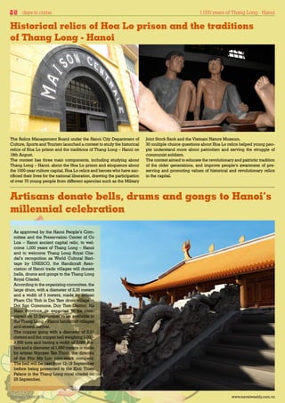days to come                                                                                        1,000 years of Thang Long - Hanoi

Historical relics of Hoa Lo prison and the traditions
of Thang Long - Hanoi




The Relics Management Board under the Hanoi City Department of               Joint Stock Bank and the Vietnam Nature Museum.
Culture, Sports and Tourism launched a contest to study the historical       30 multiple choice questions about Hoa Lo relics helped young peo-
relics of Hoa Lo prison and the traditions of Thang Long – Hanoi on          ple understand more about patriotism and serving the struggle of
18th August.                                                                 communist soldiers.
The contest has three main components, including studying about              The contest aimed to educate the revolutionary and patriotic tradition
Thang Long – Hanoi, about the Hoa Lo prison and eloquence about              of the older generations, and improve people’s awareness of pre-
the 1000-year culture capital, Hoa Lo relics and heroes who have sac-        serving and promoting values of historical and revolutionary relics
rificed their lives for the national liberation, drawing the participation   in the capital.
of over 70 young people from different agencies such as the Military



Artisans donate bells, drums and gongs to Hanoi’s
millennial celebration
  As approved by the Hanoi People’s Com-
  mittee and the Preservation Center of Co
  Loa – Hanoi ancient capital relic, to wel-
  come 1,000 years of Thang Long – Hanoi
  and to welcome Thang Long Royal Cita-
  del’s recognition as World Cultural Heri-
  tage by UNESCO, the Handicraft Asso-
  ciation of Hanoi trade villages will donate
  bells, drums and gongs to the Thang Long
  Royal Citadel.
  According to the organizing committee, the
  large drum, with a diameter of 2,35 meters
  and a width of 3 meters, made by artisan
  Pham Chi Tinh in Doi Tam drum village in
  Doi Son Commune, Duy Tien District, Ha
  Nam Province, is expected to be com-
  pleted on 15 September to be available in
  the Thang Long – Hanoi handicraft villages
  and streets festival.
  The copper gong with a diameter of 2.01
  meters and the copper bell weighing 3,000-
  3,500 tons and having a width of 3,050 me-
  ters and a diameter of 1,650 meters is made
  by artisan Nguyen Tan Thinh, the director
  of the Phu My Loc joint-stock company.
  The bell will be cast from 12-18 September
  before being presented to the Kinh Thien
  Palace in the Thang Long royal citadel on
  25 September.



Thursday 26.08.2010                                                                                                        www.travelweekly.com.vn
 