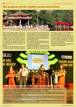 days to come                                                                                      1,000 years of Thang Long - Hanoi

Key programs for the capital’s grand anniversary




Deputy Prime Minister Nguyen Sinh Hung,         to well organize the 10-day grand anniversa-        and Tourism, together with the Hanoi Peo-
Head of the National Steering Committee of      ry which consists of 30 cultural activities and     ple’s Committee and relevant agencies.
the celebration of 1,000 years of Thang Long    festivals to solemnly show people’s affection       During the meeting, while the national an-
– Hanoi, told that the preparations for the     and gratitude to ancestors, and highlight tra-      them is being sung, 21 gun shots will be fired
celebration must focus on three important       ditional historical and revolutionary values of     at the Hanoi Flag Tower Stadium. The Dep-
programs, these are the opening ceremony        the Vietnamese nation.                              uty Prime Minister specified that no gong,
on 1 October, the meeting and parade on         The art performance is expected to be last          drum or horn sound should be used during
the morning of 10 October and the art and       for 100 minutes. It will finish with a 20-30 min-   the meeting, VGP reported.
cultural performance on the evening of 10       ute firework performance.                           The three large programs are expected to be
October.                                        According to the Deputy Prime Minister, the         rehearsed in late September.
He instructed the Hanoi People’s Committee      meeting and parade on October 10 will be
to closely coordinate with relevant agencies    prepared by the Ministry of Culture, Sports




 1,000 Hanoi enterprises to be announced in late September
   1,000 typical enterprises, 1,000 typical businessmen and 1,000 typical products of Hanoi will be awarded on 24th Septem-
   ber 2010 to welcome the great festival of the 1,000th anniversary of Thang Long – Hanoi.
   This is the main content of a program named: “Thang Long – Hanoi Intelligence”, co-organized by the Vietnam Associa-
   tion of Young Scientists and Engineers (VAYSE), the Vietnam Intellectual Property Association (VIPA), and the Vietnam
                                                                                                                                              Illustrated picture




   Culture and Information Ltd., Co.
   The 1,000 typical businessmen are young businessmen who are brave and innovative in their work or who are excellent
   leaders that lead their teams to overcome difficulties in the economic crisis period, contributing to promoting the coun-
   try’s socio-economic development.
   On September 18th, the organizing board of the program: “Thang Long – Hanoi Intelligence” will select 100 young intel-
   lectuals of Hanoi to welcome the special event of Thang Long – Hanoi.


Thursday 26.08.2010                                                                                                       www.travelweekly.com.vn
 