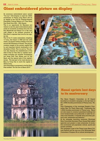 days to come                                                      1,000 years of Thang Long - Hanoi
                                                     VIETNAM NEWS
Giant embroidered picture on display
An enormous embroidered piece named
“Coi xua” (Old Origins) to mark the 1000th
anniversary of Thang Long Hanoi will be
on display at the Viet Xo (Vietnam-Russia)
Friendship Cultural Palace at 91 Tran Hung
Dao Street from 25th – 29th August.
This is an opportunity for Hanoians and
visitors to see the giant embroidered piece
made by hundreds of artisans from the Coi
Xua Handicraft and Export Co in Van Lam
craft village in the northern province of
Ninh Binh to express their love for the capi-
tal city.                                       Cội xưa
The 5.5 by 31 meter embroidery, weighing
1.5 tons, was begun in 2009 and has used
nearly 170 square meters of Italian wool and
around 250 kilograms of thread. The picture
contains images of the ancient capital Hoa
Lu and important historic landmarks in the
dynasties of Dinh, Tien Le and Ly. The pic-
ture also features the establishment of the
state of Dai Co Viet; Hoa Lu capital’s land-
scape including two temples worshipping
two kings Dinh Tien Hoang and Le Dai
Hanh; and the typical traits of the capital’s
terrain. The last part is the royal decree by
King Ly Cong Uan to move the capital to
Thang Long. .
The embroidery is proposed to the Bui Xuan
Phai entitled “For the love of Hanoi 2010”.




                                                          Hanoi sprints last days
                                                          to its anniversary
                                                          The Hanoi People’s Committee on 20 August
                                                          launched an emulative campaign in the last days to
                                                          the 1,000th founding anniversary of Thang Long - Ha-
                                                          noi.
                                                          Vice Chairperson of the municipal People’s Com-
                                                          mittee Ngo Thi Thanh Hang said: “Celebrating the
                                                          1,000th founding anniversary of Thang Long - Hanoi
                                                          not only means to construct grandiose buildings but
                                                          more fundamentally and profoundly to make the so-
                                                          ciety more beautiful, to beautify each and every per-
                                                          son’s soul, awareness and behavior.”
                                                          At the campaign launching ceremony, Municipal
                                                          Party Committee Secretary Pham Quang Nghi asked
                                                          agencies and people to raise awareness of emula-
                                                          tive movements and popularize cultural, sports and
                                                          tourism activities.
                                                          The campaign is part of the Thang Long–Hanoi Cul-
                                                          tural Festival and the sum-up of the Municipal Party
                                                          Committee’s Program 08 on cultural development.



Thursday 26.08.2010                                                                      www.travelweekly.com.vn
 